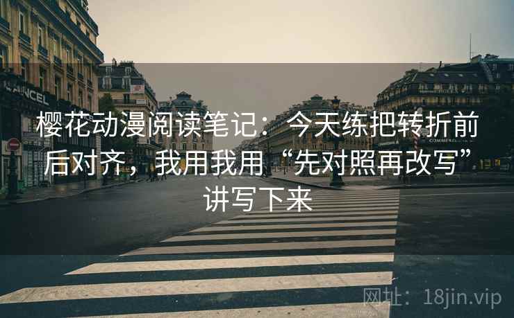 樱花动漫阅读笔记:今天练把转折前后对齐,我用我用“先对照再改写”讲写下来 樱花动漫阅读笔记:今天练把转折前后对齐,我用我用“先对照再改写”讲写下来