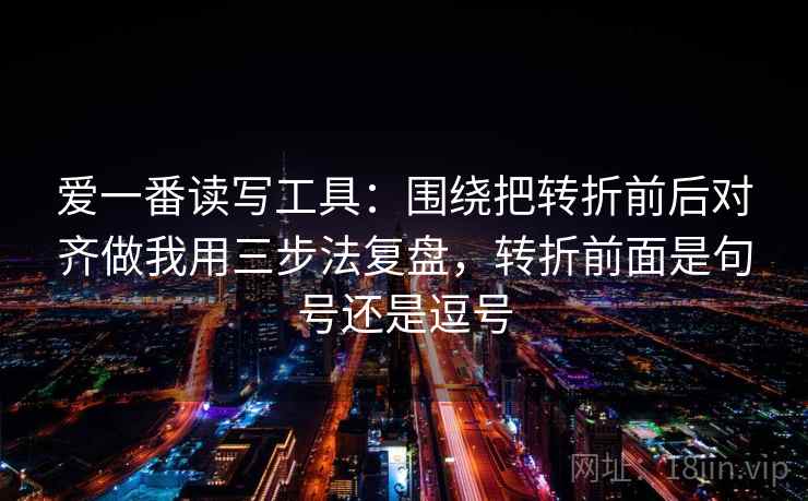 爱一番读写工具：围绕把转折前后对齐做我用三步法复盘，转折前面是句号还是逗号