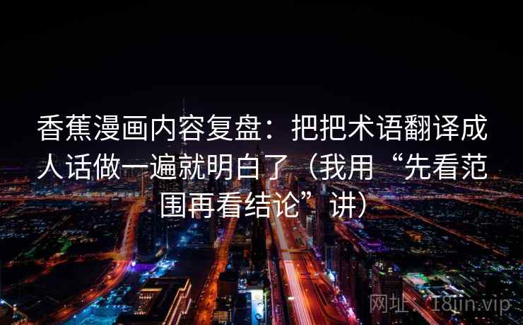 香蕉漫画内容复盘:把把术语翻译成人话做一遍就明白了(我用“先看范围再看结论”讲) 香蕉漫画内容复盘:把把术语翻译成人话做一遍就明白了(我用“先看范围再看结论”讲)