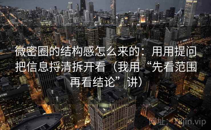 微密圈的结构感怎么来的：用用提问把信息捋清拆开看（我用“先看范围再看结论”讲）