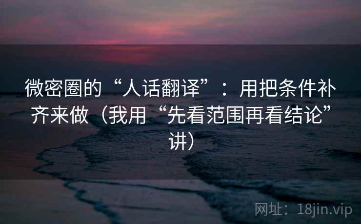 微密圈的“人话翻译”:用把条件补齐来做(我用“先看范围再看结论”讲) 微密圈的“人话翻译”:用把条件补齐来做(我用“先看范围再看结论”讲)