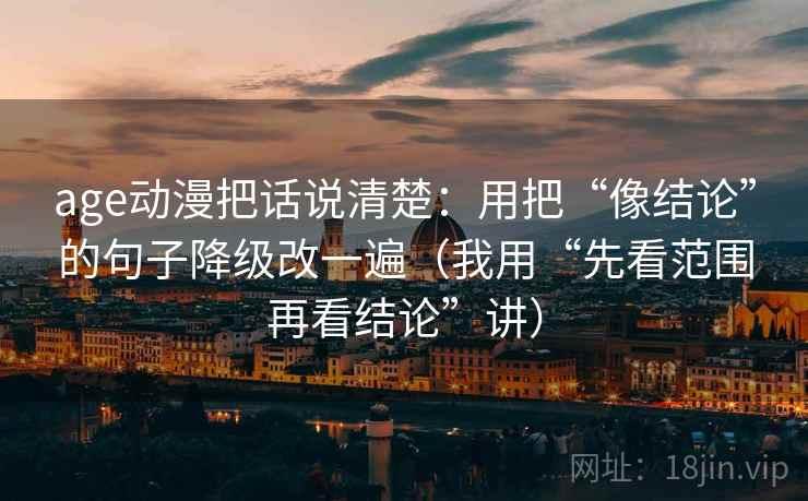 age动漫把话说清楚:用把“像结论”的句子降级改一遍(我用“先看范围再看结论”讲) age动漫把话说清楚:用把“像结论”的句子降级改一遍(我用“先看范围再看结论”讲)