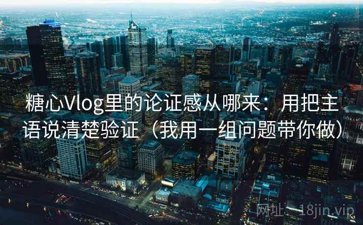糖心Vlog里的论证感从哪来：用把主语说清楚验证（我用一组问题带你做）