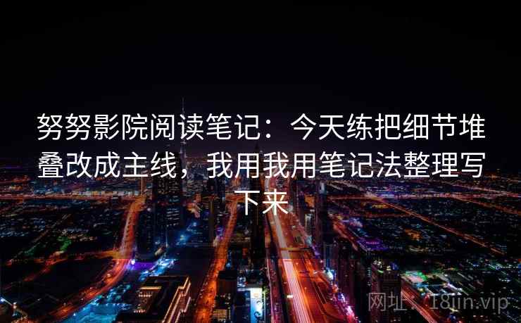 努努影院阅读笔记：今天练把细节堆叠改成主线，我用我用笔记法整理写下来