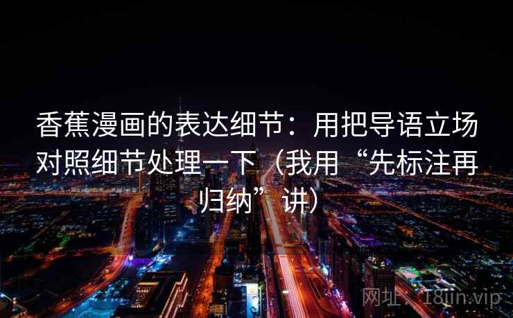 香蕉漫画的表达细节：用把导语立场对照细节处理一下（我用“先标注再归纳”讲）