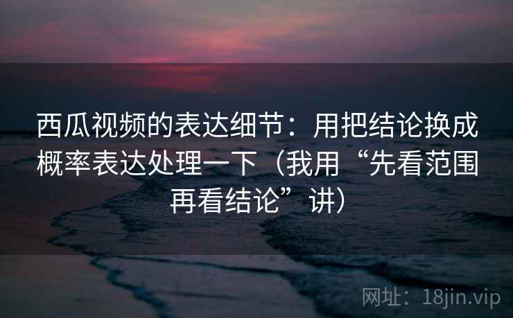 西瓜视频的表达细节:用把结论换成概率表达处理一下(我用“先看范围再看结论”讲)