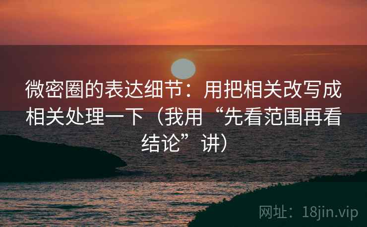 微密圈的表达细节:用把相关改写成相关处理一下(我用“先看范围再看结论”讲)
